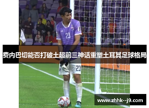 费内巴切能否打破土超前三神话重塑土耳其足球格局