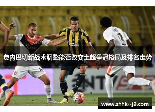 费内巴切新战术调整能否改变土超争冠格局及排名走势