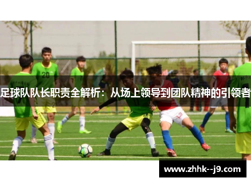 足球队队长职责全解析:从场上领导到团队精神的引领者 足球队队长职责全解析:从场上领导到团队精神的引领者
