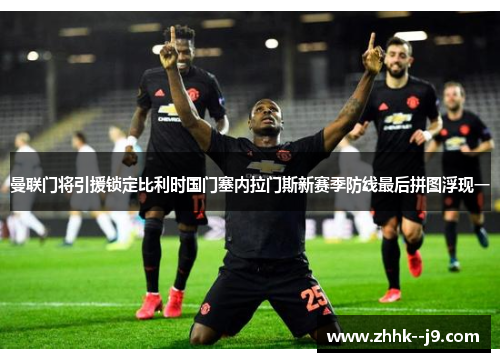 曼联门将引援锁定比利时国门塞内拉门斯新赛季防线最后拼图浮现一