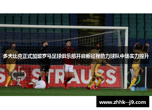 多夫比克正式加盟罗马足球俱乐部开启新征程助力球队中场实力提升
