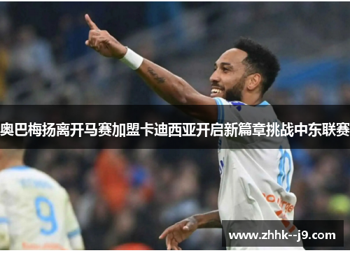 奥巴梅扬离开马赛加盟卡迪西亚开启新篇章挑战中东联赛 奥巴梅扬离开马赛加盟卡迪西亚开启新篇章挑战中东联赛