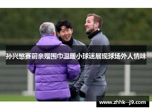 孙兴慜赛前亲赠围巾温暖小球迷展现球场外人情味 孙兴慜赛前亲赠围巾温暖小球迷展现球场外人情味