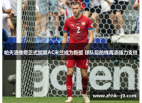 帕夫洛维奇正式加盟AC米兰成为新援 球队后防线再添强力支柱 帕夫洛维奇正式加盟AC米兰成为新援 球队后防线再添强力支柱